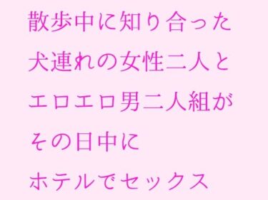 エチエチ漫画ー散歩中に知り合った犬連れの女性二人とエロエロ男二人組がその日中にホテルでセックスd_235586ダウンロードはコチラ！